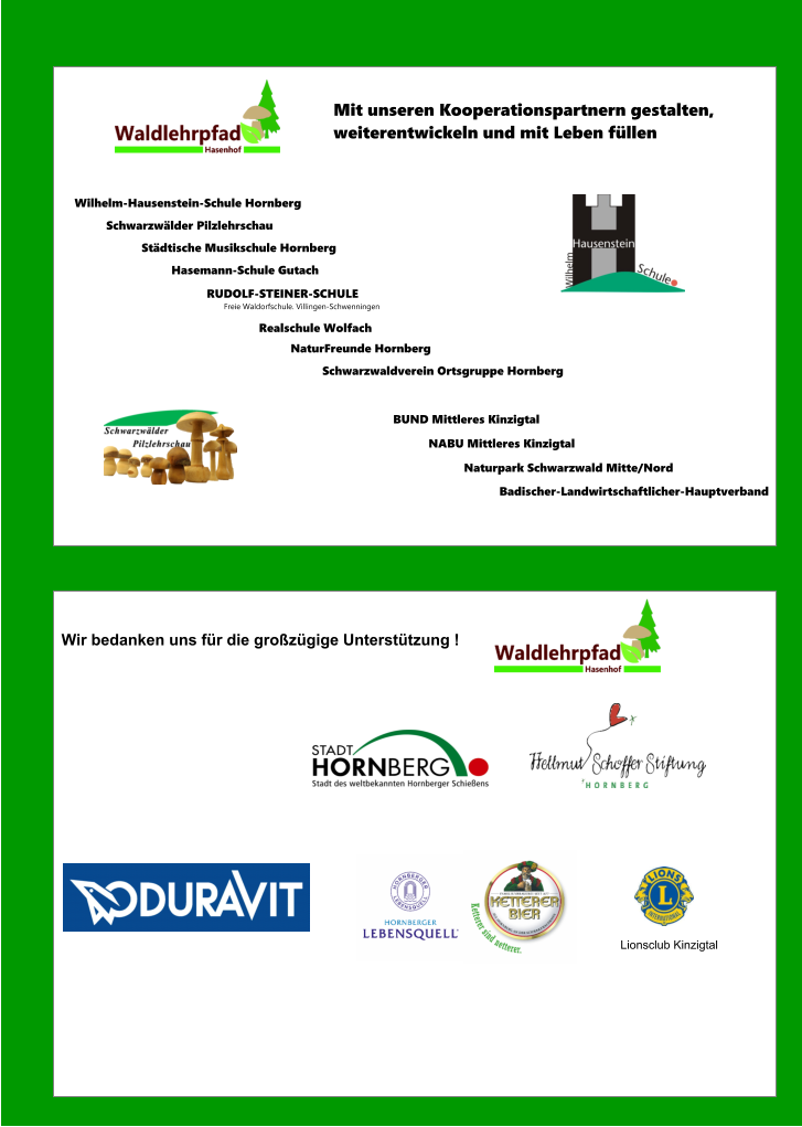 Wir bedanken uns für die großzügige Unterstützung ! Lionsclub Kinzigtal Mit unseren Kooperationspartnern gestalten, weiterentwickeln und mit Leben füllen Wilhelm-Hausenstein-Schule Hornberg Städtische Musikschule Hornberg Schwarzwälder Pilzlehrschau RUDOLF-STEINER-SCHULE         Freie Waldorfschule. Villingen-Schwenningen Schwarzwaldverein Ortsgruppe Hornberg  NaturFreunde Hornberg  BUND Mittleres Kinzigtal NABU Mittleres Kinzigtal Naturpark Schwarzwald Mitte/Nord Hasemann-Schule Gutach Realschule Wolfach Badischer-Landwirtschaftlicher-Hauptverband